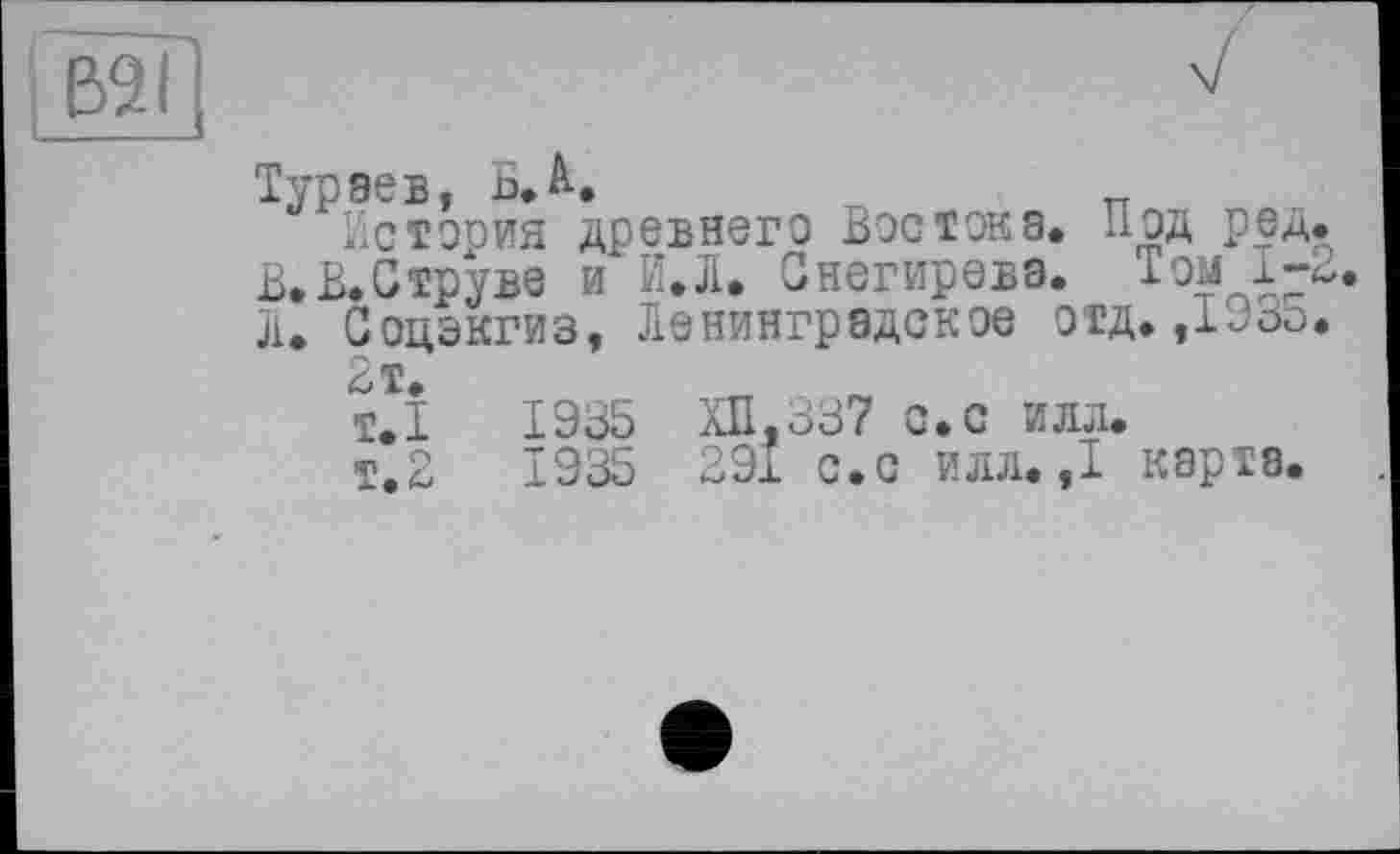 ﻿B2I
Тураев, ь.А.
История древнего Востока. Под ред. В.Е.Струве и И.Л. Снегирева. Том 1-2. л. Соцэкгиз, Ленинградское отд. ,1935.
2т.
т.1	1935 ХП.337 с. с илл.
т.2	1935 291 с.с илл. ,1 карта.